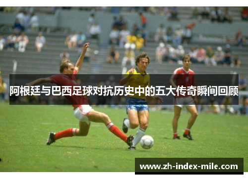 阿根廷与巴西足球对抗历史中的五大传奇瞬间回顾 阿根廷与巴西足球对抗历史中的五大传奇瞬间回顾