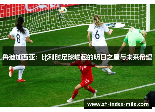 鲁迪加西亚：比利时足球崛起的明日之星与未来希望