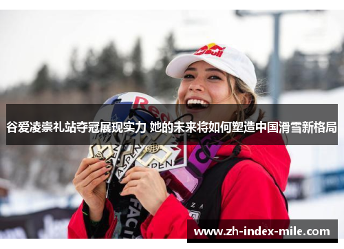谷爱凌崇礼站夺冠展现实力 她的未来将如何塑造中国滑雪新格局