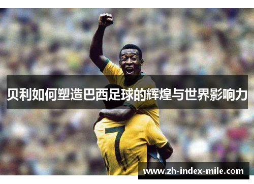 贝利如何塑造巴西足球的辉煌与世界影响力