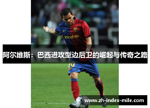 阿尔维斯：巴西进攻型边后卫的崛起与传奇之路