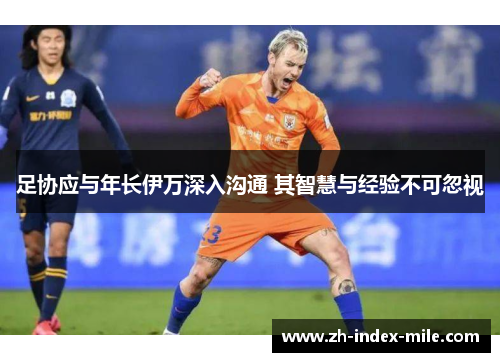 足协应与年长伊万深入沟通 其智慧与经验不可忽视 足协应与年长伊万深入沟通 其智慧与经验不可忽视