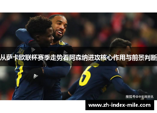 从萨卡欧联杯赛季走势看阿森纳进攻核心作用与前景判断 从萨卡欧联杯赛季走势看阿森纳进攻核心作用与前景判断