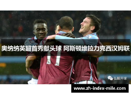 奥纳纳英超首秀献头球 阿斯顿维拉力克西汉姆联 奥纳纳英超首秀献头球 阿斯顿维拉力克西汉姆联