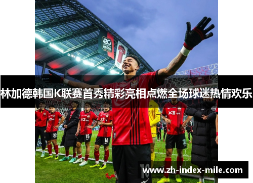 林加德韩国K联赛首秀精彩亮相点燃全场球迷热情欢乐