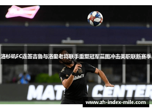 洛杉矶FC连签吉鲁与洛里老将联手重塑冠军蓝图冲击美职联新赛季
