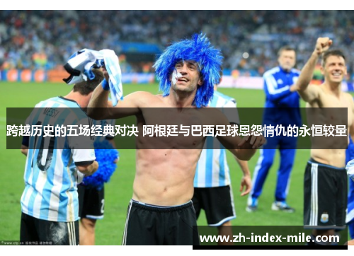 跨越历史的五场经典对决 阿根廷与巴西足球恩怨情仇的永恒较量