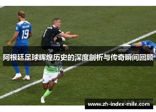 阿根廷足球辉煌历史的深度剖析与传奇瞬间回顾