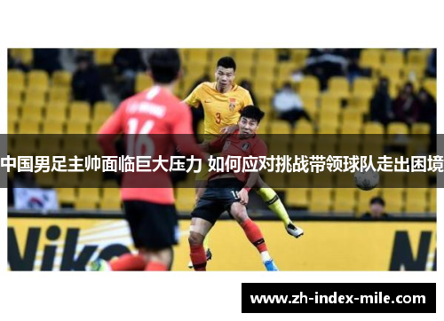 中国男足主帅面临巨大压力 如何应对挑战带领球队走出困境